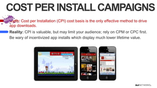 COST PER INSTALL CAMPAIGNS
Myth: Cost per Installation (CPI) cost basis is the only effective method to drive
app downloads.
Reality: CPI is valuable, but may limit your audience; rely on CPM or CPC first.
Be wary of incentivized app installs which display much lower lifetime value.

 