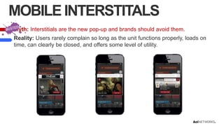 MOBILE INTERSTITALS
Myth: Interstitials are the new pop-up and brands should avoid them.

Reality: Users rarely complain so long as the unit functions properly, loads on
time, can clearly be closed, and offers some level of utility.

 