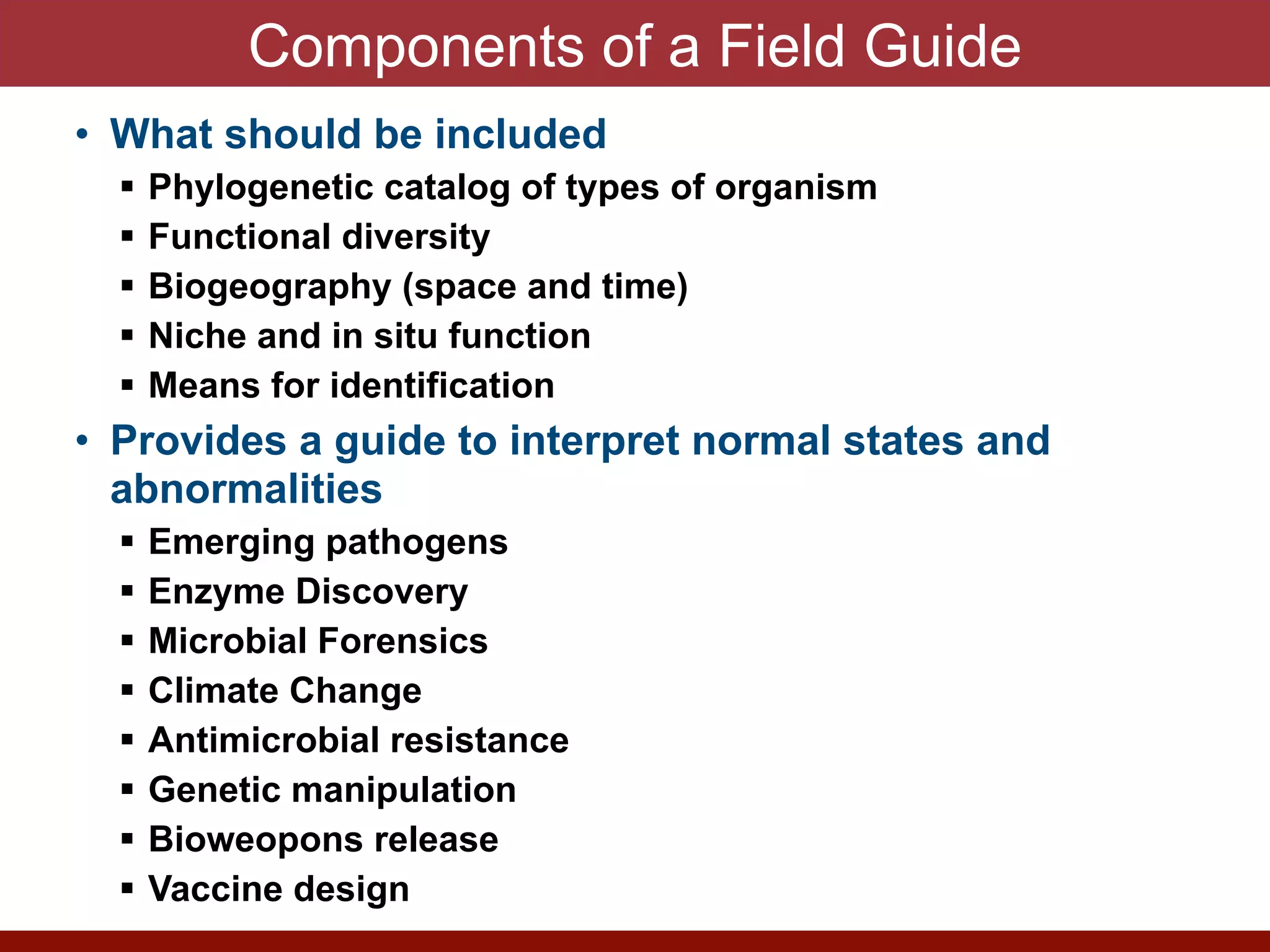 ! Phylogenetic catalog of types of organism


! Functional diversity


! Biogeography (space and time)


! Niche and in situ function


! Means for identification


• Provides a guide to interpret normal states and
abnormalities


! Emerging pathogens


! Enzyme Discovery


! Microbial Forensics


! Climate Change


! Antimicrobial resistance


! Genetic manipulation


! Bioweopons release


! Vaccine design
 
