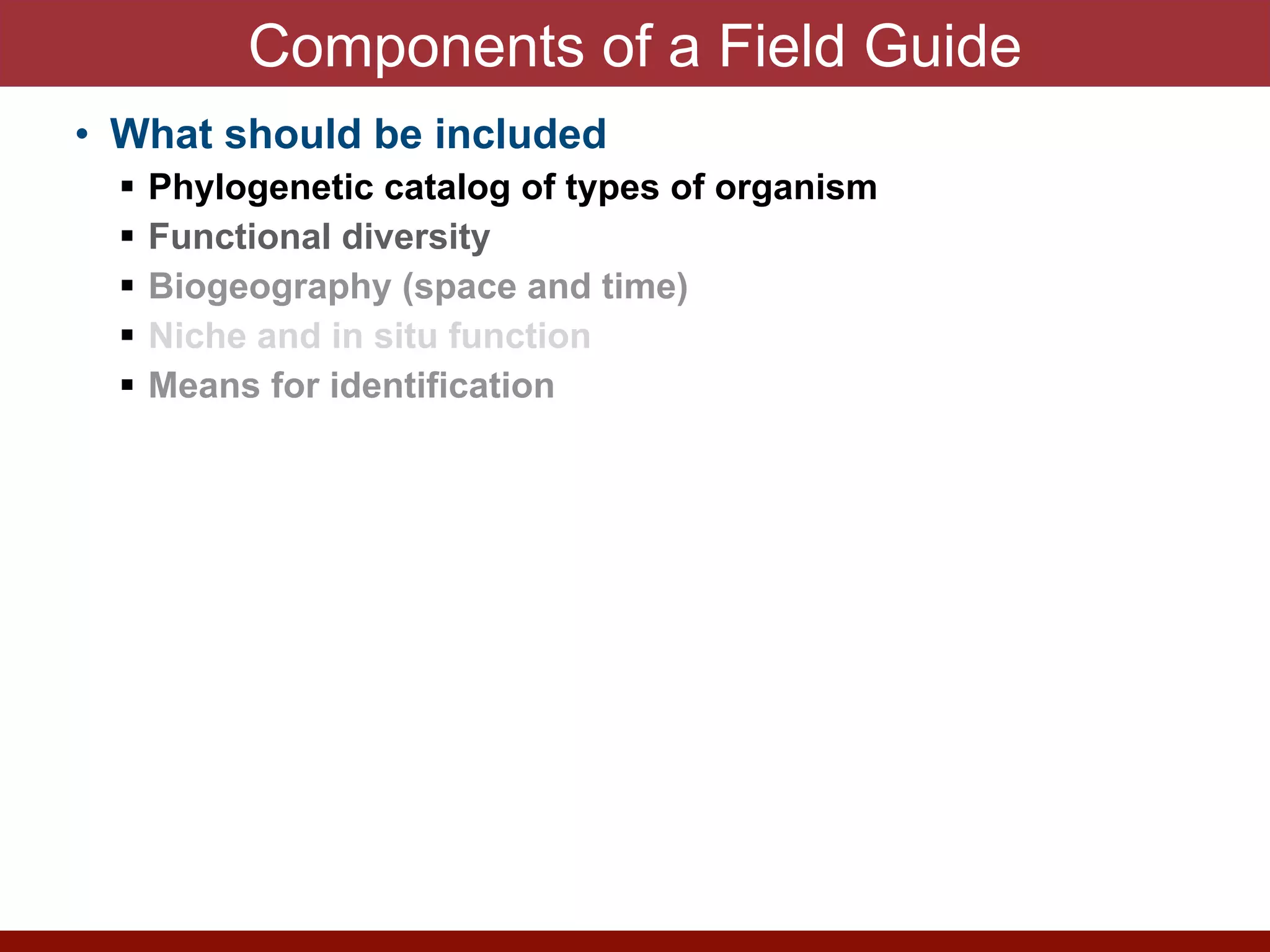 Components of a Field Guide
• What should be included


! Phylogenetic catalog of types of organism


! Functional diversity


! Biogeography (space and time)


! Niche and in situ function


! Means for identification


• Provides a guide to interpret normal states and
abnormalities


! Emerging pathogens


! Enzyme Discovery


! Microbial Forensics


! Climate Change


! Antimicrobial resistance


! Genetic manipulation


! Bioweopons release


! Vaccine design
 
