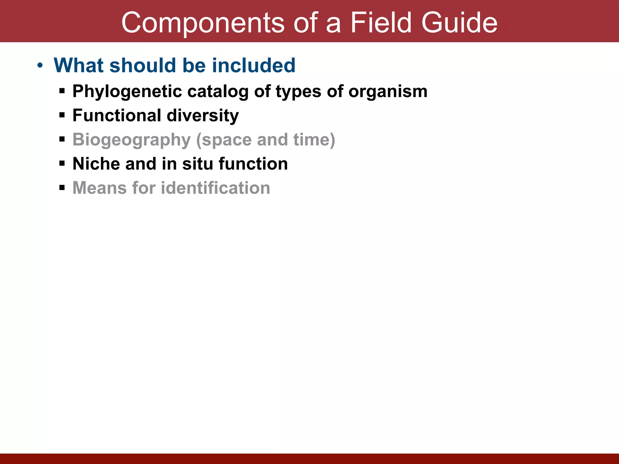 Components of a Field Guide
• What should be included


! Phylogenetic catalog of types of organism


! Functional diversity


! Biogeography (space and time)


! Niche and in situ function


! Means for identification


• Provides a guide to interpret normal states and
abnormalities


! Emerging pathogens


! Enzyme Discovery


! Microbial Forensics


! Climate Change


! Antimicrobial resistance


! Genetic manipulation


! Bioweopons release


! Vaccine design
 