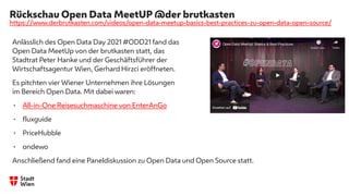 Rückschau Open Data MeetUP @der brutkasten
https://www.derbrutkasten.com/videos/open-data-meetup-basics-best-practices-zu-open-data-open-source/
Anlässlich des Open Data Day 2021 #ODD21 fand das
Open Data MeetUp von der brutkasten statt, das
Stadtrat Peter Hanke und der Geschäftsführer der
Wirtschaftsagentur Wien, Gerhard Hirzci eröffneten.
Es pitchten vier Wiener Unternehmen ihre Lösungen
im Bereich Open Data. Mit dabei waren:
• All-in-One Reisesuchmaschine von EnterAnGo
• fluxguide
• PriceHubble
• ondewo
Anschließend fand eine Paneldiskussion zu Open Data und Open Source statt.
 