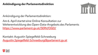 Ankündigung der Parlamentsdirektion
Ankündigung der Parlamentsdirektion:
Am 6. April startet eine Online Konsultation zur
Weiterentwicklung des Open-Data-Angebots des Parlaments
https://www.parlament.gv.at/SERV/OGD/
Kontakt: Augustin Spiegelfeld-Schneeburg
Augustin.Spiegelfeld-Schneeburg@parlament.gv.at
 