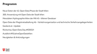 Programm
Neue Daten der 42. Open Data Phase der Stadt Wien
300. Anwendung mit Open Data der Stadt Wien
Messdaten Hydrographie Wien der MA 45 – Wiener Gewässer
Open Data der Magistratsabteilung 46 – Verkehrsorganisation und technische Verkehrsangelegenheiten
Geoland.at – Update
Rückschau Open Data Day #ODD21
Ausblick #10JahreOpenDataWien
Neuigkeiten & Ankündigungen
 