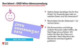 Ihre Ideen! - OGD Wien-Ideensammlung
https://www.partizipation.wien.at/de/consultation/8599
Welche Daten benötigen Sie für Ihre
Arbeit, für Anwendungen oder an
welchen Daten sind Sie interessiert?
Beschreiben Sie den Datensatz > wir
recherchieren.
Die Kommentare und Votings
anderer Personen sollen helfen, die
Nachfrage einzuschätzen. Wir
halten Sie über den Status am
Laufenden. Nach Abschluss der
Recherche wird das Ergebnis
publiziert.
 