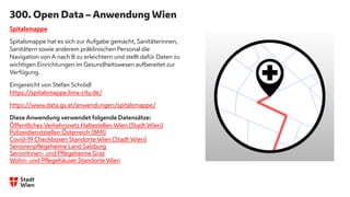 300. Open Data – Anwendung Wien
Spitalsmappe
Spitalsmappe hat es sich zur Aufgabe gemacht, Sanitäterinnen,
Sanitätern sowie anderem präklinischen Personal die
Navigation von A nach B zu erleichtern und stellt dafür Daten zu
wichtigen Einrichtungen im Gesundheitswesen aufbereitet zur
Verfügung.
Eingereicht von Stefan Schrödl
https://spitalsmappe.lima-city.de/
https://www.data.gv.at/anwendungen/spitalsmappe/
Diese Anwendung verwendet folgende Datensätze:
Öffentliches Verkehrsnetz Haltestellen Wien (Stadt Wien)
Polizeidienststellen Österreich (BMI)
Covid-19 Checkboxen Standorte Wien (Stadt Wien)
Seniorenpflegeheime Land Salzburg
SeniorInnen- und Pflegeheime Graz
Wohn- und Pflegehäuser Standorte Wien
 