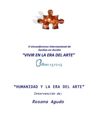 II Unconference Internacional de 
Sueños en Acción 
II Unconference Internacional de 
“VIVIR EN LA ERA DEL ARTE” 
“HUMANIDAD Y LA ERA DEL ARTE” 
Intervención de: 
Rosana Agudo 
Licencia 
Sueños en Acción 
“VIVIR EN LA ERA DEL ARTE” 
Bilbao 13. 12. 13 
- Documento de Presentación del Proyecto - 
Organizan Diseña y Dirige 
Asociación para el 
Liderazgo de la Mujer 
Plataforma para una 
Ciudadanía Consciente 
Bilbao 13. 12. 13 
- Documento de Presentación del Proyecto - 
Organizan Diseña y Dirige 
 