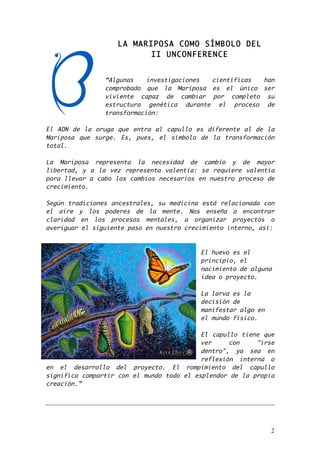2 
LA MARIPOSA COMO SÍMBOLO DEL 
II UNCONFERENCE 
“Algunas investigaciones científicas han 
comprobado que la Mariposa es el único ser 
viviente capaz de cambiar por completo su 
estructura genética durante el proceso de 
transformación: 
El ADN de la oruga que entra al capullo es diferente al de la 
Mariposa que surge. Es, pues, el símbolo de la transformación 
total. 
La Mariposa representa la necesidad de cambio y de mayor 
libertad, y a la vez representa valentía: se requiere valentía 
para llevar a cabo los cambios necesarios en nuestro proceso de 
crecimiento. 
Según tradiciones ancestrales, su medicina está relacionada con 
el aire y los poderes de la mente. Nos enseña a encontrar 
claridad en los procesos mentales, a organizar proyectos o 
averiguar el siguiente paso en nuestro crecimiento interno, así: 
El huevo es el 
principio, el 
nacimiento de alguna 
idea o proyecto. 
La larva es la 
decisión de 
manifestar algo en 
el mundo físico. 
El capullo tiene que 
ver con "irse 
dentro", ya sea en 
reflexión interna o 
en el desarrollo del proyecto. El rompimiento del capullo 
significa compartir con el mundo todo el esplendor de la propia 
creación.” 
 