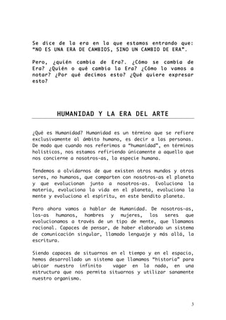 Se dice de la era en la que estamos entrando que: 
“NO ES UNA ERA DE CAMBIOS, SINO UN CAMBIO DE ERA”. 
Pero, ¿quién cambia de Era?. ¿Cómo se cambia de 
Era? ¿Quién o qué cambia la Era? ¿Cómo lo vamos a 
notar? ¿Por qué decimos esto? ¿Qué quiere expresar 
esto? 
3 
HUMANIDAD Y LA ERA DEL ARTE 
¿Qué es Humanidad? Humanidad es un término que se refiere 
exclusivamente al ámbito humano, es decir a las personas. 
De modo que cuando nos referimos a “humanidad”, en términos 
holísticos, nos estamos refiriendo únicamente a aquello que 
nos concierne a nosotros-as, la especie humana. 
Tendemos a olvidarnos de que existen otros mundos y otros 
seres, no humanos, que comparten con nosotros-as el planeta 
y que evolucionan junto a nosotros-as. Evoluciona la 
materia, evoluciona la vida en el planeta, evoluciona la 
mente y evoluciona el espíritu, en este bendito planeta. 
Pero ahora vamos a hablar de Humanidad. De nosotros-as, 
los-as humanos, hombres y mujeres, los seres que 
evolucionamos a través de un tipo de mente, que llamamos 
racional. Capaces de pensar, de haber elaborado un sistema 
de comunicación singular, llamado lenguaje y más allá, la 
escritura. 
Siendo capaces de situarnos en el tiempo y en el espacio, 
hemos desarrollado un sistema que llamamos “historia” para 
ubicar nuestro infinito vagar en la nada, en una 
estructura que nos permita situarnos y utilizar sanamente 
nuestro organismo. 
 