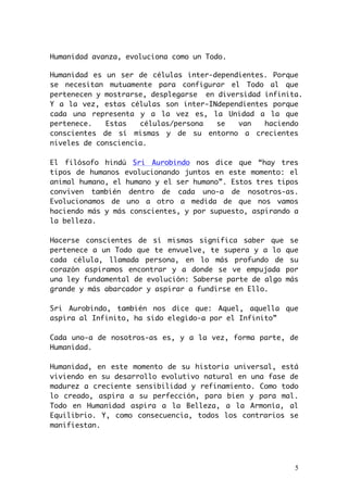 Humanidad avanza, evoluciona como un Todo. 
Humanidad es un ser de células inter-dependientes. Porque 
se necesitan mutuamente para configurar el Todo al que 
pertenecen y mostrarse, desplegarse en diversidad infinita. 
Y a la vez, estas células son inter-INdependientes porque 
cada una representa y a la vez es, la Unidad a la que 
pertenece. Estas células/persona se van haciendo 
conscientes de sí mismas y de su entorno a crecientes 
niveles de consciencia. 
El filósofo hindú Sri Aurobindo nos dice que “hay tres 
tipos de humanos evolucionando juntos en este momento: el 
animal humano, el humano y el ser humano”. Estos tres tipos 
conviven también dentro de cada uno-a de nosotros-as. 
Evolucionamos de uno a otro a medida de que nos vamos 
haciendo más y más conscientes, y por supuesto, aspirando a 
la belleza. 
Hacerse conscientes de sí mismas significa saber que se 
pertenece a un Todo que te envuelve, te supera y a lo que 
cada célula, llamada persona, en lo más profundo de su 
corazón aspiramos encontrar y a donde se ve empujada por 
una ley fundamental de evolución: Saberse parte de algo más 
grande y más abarcador y aspirar a fundirse en Ello. 
Sri Aurobindo, también nos dice que: Aquel, aquella que 
aspira al Infinito, ha sido elegido-a por el Infinito” 
Cada uno-a de nosotros-as es, y a la vez, forma parte, de 
Humanidad. 
Humanidad, en este momento de su historia universal, está 
viviendo en su desarrollo evolutivo natural en una fase de 
madurez a creciente sensibilidad y refinamiento. Como todo 
lo creado, aspira a su perfección, para bien y para mal. 
Todo en Humanidad aspira a la Belleza, a la Armonía, al 
Equilibrio. Y, como consecuencia, todos los contrarios se 
manifiestan. 
5 
 