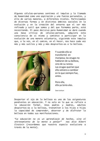 Algunas células-personas sentimos el impulso y la llamada 
de Humanidad como una aspiración y una fuerza personales, y 
ello de varias maneras, a diferentes niveles. Participamos 
de diversas formas y en distintos ámbitos sociales en la 
evolución y en la creación del entorno que el ser más 
refinado y sutil que somos y del que formamos parte, está 
necesitando. El paso decisivo para Humanidad se dará cuando 
una masa crítica de células-persona, adquiera esta 
consciencia de sí misma y comience a participar en la 
evolución de una manera voluntaria, siguiendo este impulso 
que, a la vez, en el camino, en el hacer, nos hace cada vez 
más y más sutiles y más y más despiertos-as a la belleza. 
Despertar el ojo de la belleza es una de las asignaturas 
pendientes en educación. Y no solo en lo que se refiere a 
la educación formal. Unos padres y madres, adultos 
despiertos-as a la belleza, transmiten a los hijos e hijas 
la capacidad de comprender, observar y de disfrutar la 
belleza en todas sus manifestaciones. 
“La educación no es un aprendizaje de hechos, sino el 
entrenamiento de la mente a pensar” nos dice Albert 
Einstein (recordemos que nuestra especie evoluciona a 
través de la mente). 
6 
Y"cuando"ella"se" 
transformó""en" 
mariposa,"las"orugas"no" 
hablaron"de"su"belleza," 
sino"de"su"rareza."" 
Las"orugas"querían"que" 
ella"volviera"a"cambiar" 
en"lo"que"siempre"fue," 
antes." 
" 
Pero"ella,"" 
ella"ya"tenía"alas." 
" 
Dean"Jackson" 
 
