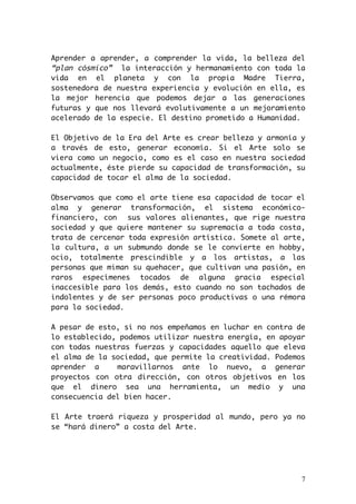 Aprender a aprender, a comprender la vida, la belleza del 
“plan cósmico” la interacción y hermanamiento con toda la 
vida en el planeta y con la propia Madre Tierra, 
sostenedora de nuestra experiencia y evolución en ella, es 
la mejor herencia que podemos dejar a las generaciones 
futuras y que nos llevará evolutivamente a un mejoramiento 
acelerado de la especie. El destino prometido a Humanidad. 
El Objetivo de la Era del Arte es crear belleza y armonía y 
a través de esto, generar economía. Si el Arte solo se 
viera como un negocio, como es el caso en nuestra sociedad 
actualmente, éste pierde su capacidad de transformación, su 
capacidad de tocar el alma de la sociedad. 
Observamos que como el arte tiene esa capacidad de tocar el 
alma y generar transformación, el sistema económico-financiero, 
con sus valores alienantes, que rige nuestra 
sociedad y que quiere mantener su supremacía a toda costa, 
trata de cercenar toda expresión artística. Somete al arte, 
la cultura, a un submundo donde se le convierte en hobby, 
ocio, totalmente prescindible y a los artistas, a las 
personas que miman su quehacer, que cultivan una pasión, en 
raros especímenes tocados de alguna gracia especial 
inaccesible para los demás, esto cuando no son tachados de 
indolentes y de ser personas poco productivas o una rémora 
para la sociedad. 
A pesar de esto, si no nos empeñamos en luchar en contra de 
lo establecido, podemos utilizar nuestra energía, en apoyar 
con todas nuestras fuerzas y capacidades aquello que eleva 
el alma de la sociedad, que permite la creatividad. Podemos 
aprender a maravillarnos ante lo nuevo, a generar 
proyectos con otra dirección, con otros objetivos en los 
que el dinero sea una herramienta, un medio y una 
consecuencia del bien hacer. 
El Arte traerá riqueza y prosperidad al mundo, pero ya no 
se “hará dinero” a costa del Arte. 
7 
 