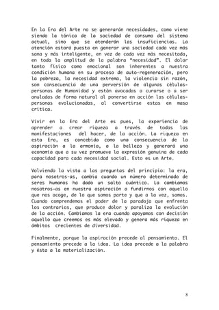 En la Era del Arte no se generarán necesidades, como viene 
siendo la tónica de la sociedad de consumo del sistema 
actual, sino que se atenderán las insuficiencias. La 
atención estará puesta en generar una sociedad cada vez más 
sana y más inteligente, en vez de cada vez más necesitada, 
en toda la amplitud de la palabra “necesidad”. El dolor 
tanto físico como emocional son inherentes a nuestra 
condición humana en su proceso de auto-regeneración, pero 
la pobreza, la necesidad extrema, la violencia sin razón, 
son consecuencia de una perversión de algunas células-personas 
de Humanidad y están avocadas a curarse o a ser 
anuladas de forma natural al ponerse en acción las células-personas 
evolucionadas, al convertirse estas en masa 
crítica. 
Vivir en la Era del Arte es pues, la experiencia de 
aprender a crear riqueza a través de todas las 
manifestaciones del hacer, de la acción. La riqueza en 
esta Era, es concebida como una consecuencia de la 
aspiración a la armonía, a la belleza y generará una 
economía que a su vez promueve la expresión genuina de cada 
capacidad para cada necesidad social. Esto es un Arte. 
Volviendo la vista a las preguntas del principio: la era, 
para nosotros-as, cambia cuando un número determinado de 
seres humanos ha dado un salto cuántico. La cambiamos 
nosotros-as en nuestra aspiración a fundirnos con aquello 
que nos acoge, de lo que somos parte y que a la vez, somos. 
Cuando comprendemos el poder de la paradoja que enfrenta 
los contrarios, que produce dolor y paraliza la evolución 
de la acción. Cambiamos la era cuando apoyamos con decisión 
aquello que creemos es más elevado y genera más riqueza en 
ámbitos crecientes de diversidad. 
Finalmente, porque la aspiración precede al pensamiento. El 
pensamiento precede a la idea. La idea precede a la palabra 
y ésta a la materialización. 
8 
 