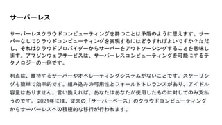 サーバーレス
サーバーレスクラウドコンピューティングを持つことは矛盾のように思えます。サー
バーなしでクラウドコンピューティングを実現するにはどうすればよいですか？ただ
し、それはクラウドプロバイダーからサーバーをアウトソーシングすることを意味し
ます。アマゾンウェブサービスは、サーバーレスコンピューティングを可能にするテ
クノロジーの一例です。
利点は、維持するサーバーやオペレーティングシステムがないことです。スケーリン
グも簡単で効率的です。組み込みの可用性とフォールトトレランスがあり、アイドル
容量はありません。言い換えれば、あなたはあなたが使用したものに対してのみ支払
うのです。 2021年には、従来の「サーバーベース」のクラウドコンピューティング
からサーバーレスへの積極的な移行が行われます。
 