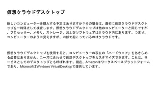 仮想クラウドデスクトップ
新しいコンピューターを購入する予定はありますか？その場合は、最初に仮想クラウドデスクト
ップを一時停止して検査します。仮想クラウドデスクトップは他のコンピューターと同じですが
、プロセッサー、メモリ、ストレージ、およびソフトウェアはクラウド内にあります。つまり、
コンピューターのように見えますが、内部で起こっているのはクラウドです。
仮想クラウドデスクトップを使用すると、コンピューターの現在の「ハードウェア」をあきらめ
る必要はありません。ニーズに合わせて仮想デスクトップをカスタマイズできます。これは、サ
ービスとしてのデスクトップとも呼ばれます。現在、Amazonはワークスペースプラットフォーム
であり、MicrosoftはWindows VirtualDesktopで提供しています。
 