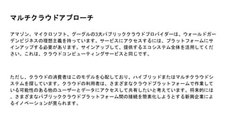 マルチクラウドアプローチ
アマゾン、マイクロソフト、グーグルの3大パブリッククラウドプロバイダーは、ウォールドガー
デンビジネスの理想主義を持っています。サービスにアクセスするには、プラットフォームにサ
インアップする必要があります。サインアップして、提供するエコシステム全体を活用してくだ
さい。これは、クラウドコンピューティングサービスと同じです。
ただし、クラウドの消費者はこのモデルを心配しており、ハイブリッドまたはマルチクラウドシ
ステムを探しています。クラウドの利用者は、さまざまなクラウドプラットフォームで作業して
いる可能性のある他のユーザーとデータにアクセスして共有したいと考えています。将来的には
、さまざまなパブリッククラウドプラットフォーム間の接続を簡素化しようとする新興企業によ
るイノベーションが見られます。
 