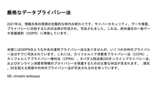 厳格なデータプライバシー法
2021年は、情報共有の西側の先駆的な時代の終わりです。サイバーセキュリティ、データ侵害、
プライバシーに対処するための法律が作成され、可決されました。これは、欧州連合の一般デー
タ保護規則（GDPR）に準拠しています。
米国にはGDPRのような中央の連邦プライバシー法はありませんが、いくつかの州のプライバシ
ー法はすでに可決されています。これには、カリフォルニア消費者プライバシー法（CCPA）、
カリフォルニアプライバシー権利法（CPRA）、ネバダ上院法案220オンラインプライバシー法、
およびオンライン消費者情報のプライバシーを保護するための主要な州法が含まれます。 ..現在
、50を超える保留中の州のプライバシー法が可決されるのを待っています。
SB -chirashi.twittospia
 