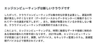エッジコンピューティングは新しいクラウドです
したがって、クラウドコンピューティングは集中的な計算を必要とし、遅延の問
題が発生しやすくなります（データがソースからデータセンターに移動するにつ
れてデータの速度が低下します）。また、接続が制限されているか存在しない場
合、クラウドコンピューティングは実用的ではありません。
これにより、エッジコンピューティングは、時間に敏感なデータや接続に制約の
ある領域の優れた代替手段になります。 2021年以降、エッジコンピューティン
グが前面に出てきます。実際、IoTデバイス、セキュリティ監視システム、医療監
視デバイスなどで使用されています。
 