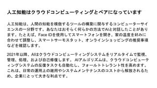 人工知能はクラウドコンピューティングとペアになっています
人工知能は、人間の知能を模倣するツールの構築に関与するコンピューターサイ
エンスの一分野です。あなたはおそらく何らかの方法でAIと対話したことがあり
ます。たとえば、Face IDを使用してスマートフォンを開き、家の温度を好みに
合わせて調整し、スマートサーモスタット、オンラインショッピングの推奨事項
などを確認します。
2021年以降、AIはクラウドコンピューティングシステムをリアルタイムで監視、
管理、処理、および自己修復します。 AIアルゴリズムは、クラウドコンピューテ
ィングシステムの反復タスクも自動化し、フォールトトレラント性を高めます。
これは、日常の運用上の雑用やシステムメンテナンスのコストから解放されるた
め、企業にとって大きな利点です。
 