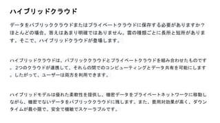 ハイブリッドクラウド
データをパブリッククラウドまたはプライベートクラウドに保存する必要がありますか？
ほとんどの場合、答えはあまり明確ではありません。雲の種類ごとに長所と短所がありま
す。そこで、ハイブリッドクラウドが登場します。
ハイブリッドクラウドは、パブリッククラウドとプライベートクラウドを組み合わせたものです
。 2つのクラウドが連携して、それらの間でのコンピューティングとデータ共有を可能にします
。したがって、ユーザーは両方を利用できます。
ハイブリッドモデルは優れた柔軟性を提供し、機密データをプライベートネットワークに移動し
ながら、機密でないデータをパブリッククラウドに残します。また、費用対効果が高く、ダウン
タイムが最小限で、安全で機敏でスケーラブルです。
 