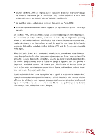 SEGMENTO MESA 9 
APRESENTAÇÃO 
• difundir o Sistema APPCC nas empresas ou nos prestadores de serviços de preparo/produção 
de alimentos diretamente para o consumidor, como cozinhas industriais e hospitalares, 
restaurantes, bares, lanchonetes, padarias, quiosques e ambulantes; 
• dar subsídios para os produtores de alimentos elaborarem seu Plano APPCC; 
• auxiliar a ação do Ministério da Saúde na adaptação dos requisitos legais quanto à fiscalização 
GUIA DE ELABORAÇÃO DO PLANO APPCC 
sanitária. 
Em agosto de 2002, o Projeto APPCC passou a ser denominado Programa Alimentos Seguros - 
PAS, conferindo um caráter contínuo, como deve ser a visão de um programa de segurança 
alimentar e mostrando a verdadeira dimensão das ações que vinham sendo desenvolvidas com o 
objetivo de estabelecer, em nível nacional, as condições requeridas para a produção de alimentos 
seguros em toda cadeia produtiva, sendo o Sistema APPCC uma das ferramentas empregadas 
nestas ações. 
A implantação do Sistema APPCC no segmento mesa baseia-se numa série de etapas inerentes à 
produção dos alimentos, incluindo todas as operações que ocorrem desde a obtenção da matéria-prima 
até o consumo do alimento. É importante salientar que como ferramenta de controle deve 
ser utilizada adequadamente, e que a análise dos perigos é específica para cada produto ou 
preparação considerada. Também cabe ressaltar que o método deve ser revisado sempre que 
novos perigos forem identificados ou quando ocorrer alguma modificação no modo de preparo 
ou a incorporação de novos ingredientes. 
E como implantar o Sistema APPCC no segmento mesa? A partir da elaboração de um Plano APPCC 
específico para cada grupo de produtos/processos, considerando que os princípios que integram 
o Sistema são aplicáveis a toda e qualquer atividade relacionada com alimentos. Para isso, todo 
o pessoal envolvido deve estar consciente da importância de sua participação como elemento 
indispensável para a obtenção do sucesso desejado. 
 