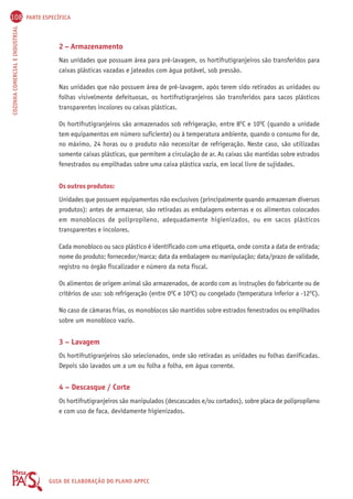 108 PARTE ESPECÍFICA 
COZINHA COMERCIAL E INDUSTRIAL GUIA DE ELABORAÇÃO DO PLANO APPCC 
2 – Armazenamento 
Nas unidades que possuam área para pré-lavagem, os hortifrutigranjeiros são transferidos para 
caixas plásticas vazadas e jateados com água potável, sob pressão. 
Nas unidades que não possuem área de pré-lavagem, após terem sido retirados as unidades ou 
folhas visivelmente defeituosas, os hortifrutigranjeiros são transferidos para sacos plásticos 
transparentes incolores ou caixas plásticas. 
Os hortifrutigranjeiros são armazenados sob refrigeração, entre 8OC e 10OC (quando a unidade 
tem equipamentos em número suficiente) ou à temperatura ambiente, quando o consumo for de, 
no máximo, 24 horas ou o produto não necessitar de refrigeração. Neste caso, são utilizadas 
somente caixas plásticas, que permitem a circulação de ar. As caixas são mantidas sobre estrados 
fenestrados ou empilhadas sobre uma caixa plástica vazia, em local livre de sujidades. 
Os outros produtos: 
Unidades que possuem equipamentos não exclusivos (principalmente quando armazenam diversos 
produtos): antes de armazenar, são retiradas as embalagens externas e os alimentos colocados 
em monoblocos de polipropileno, adequadamente higienizados, ou em sacos plásticos 
transparentes e incolores. 
Cada monobloco ou saco plástico é identificado com uma etiqueta, onde consta a data de entrada; 
nome do produto; fornecedor/marca; data da embalagem ou manipulação; data/prazo de validade, 
registro no órgão fiscalizador e número da nota fiscal. 
Os alimentos de origem animal são armazenados, de acordo com as instruções do fabricante ou de 
critérios de uso: sob refrigeração (entre 0OC e 10OC) ou congelado (temperatura inferior a -12OC). 
No caso de câmaras frias, os monoblocos são mantidos sobre estrados fenestrados ou empilhados 
sobre um monobloco vazio. 
3 – Lavagem 
Os hortifrutigranjeiros são selecionados, onde são retiradas as unidades ou folhas danificadas. 
Depois são lavados um a um ou folha a folha, em água corrente. 
4 – Descasque / Corte 
Os hortifrutigranjeiros são manipulados (descascados e/ou cortados), sobre placa de polipropileno 
e com uso de faca, devidamente higienizados. 
 