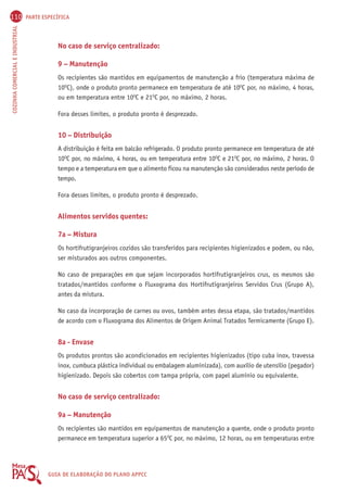 110 PARTE ESPECÍFICA 
COZINHA COMERCIAL E INDUSTRIAL GUIA DE ELABORAÇÃO DO PLANO APPCC 
No caso de serviço centralizado: 
9 – Manutenção 
Os recipientes são mantidos em equipamentos de manutenção a frio (temperatura máxima de 
10OC), onde o produto pronto permanece em temperatura de até 10OC por, no máximo, 4 horas, 
ou em temperatura entre 10OC e 21OC por, no máximo, 2 horas. 
Fora desses limites, o produto pronto é desprezado. 
10 – Distribuição 
A distribuição é feita em balcão refrigerado. O produto pronto permanece em temperatura de até 
10OC por, no máximo, 4 horas, ou em temperatura entre 10OC e 21OC por, no máximo, 2 horas. O 
tempo e a temperatura em que o alimento ficou na manutenção são considerados neste período de 
tempo. 
Fora desses limites, o produto pronto é desprezado. 
Alimentos servidos quentes: 
7a – Mistura 
Os hortifrutigranjeiros cozidos são transferidos para recipientes higienizados e podem, ou não, 
ser misturados aos outros componentes. 
No caso de preparações em que sejam incorporados hortifrutigranjeiros crus, os mesmos são 
tratados/mantidos conforme o Fluxograma dos Hortifrutigranjeiros Servidos Crus (Grupo A), 
antes da mistura. 
No caso da incorporação de carnes ou ovos, também antes dessa etapa, são tratados/mantidos 
de acordo com o Fluxograma dos Alimentos de Origem Animal Tratados Termicamente (Grupo E). 
8a - Envase 
Os produtos prontos são acondicionados em recipientes higienizados (tipo cuba inox, travessa 
inox, cumbuca plástica individual ou embalagem aluminizada), com auxílio de utensílio (pegador) 
higienizado. Depois são cobertos com tampa própria, com papel alumínio ou equivalente. 
No caso de serviço centralizado: 
9a – Manutenção 
Os recipientes são mantidos em equipamentos de manutenção a quente, onde o produto pronto 
permanece em temperatura superior a 65OC por, no máximo, 12 horas, ou em temperaturas entre 
 