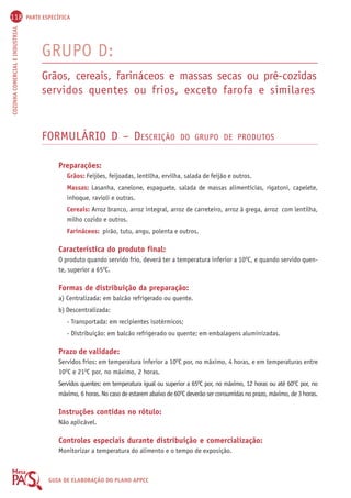 118 PARTE ESPECÍFICA 
COZINHA COMERCIAL E INDUSTRIAL GUIA DE ELABORAÇÃO DO PLANO APPCC 
GRUPO D: 
Grãos, cereais, farináceos e massas secas ou pré-cozidas 
servidos quentes ou frios, exceto farofa e similares 
FORMULÁRIO D – DESCRIÇÃO DO GRUPO DE PRODUTOS 
Preparações: 
Grãos: Feijões, feijoadas, lentilha, ervilha, salada de feijão e outros. 
Massas: Lasanha, canelone, espaguete, salada de massas alimentícias, rigatoni, capelete, 
inhoque, ravioli e outras. 
Cereais: Arroz branco, arroz integral, arroz de carreteiro, arroz à grega, arroz com lentilha, 
milho cozido e outros. 
Farináceos: pirão, tutu, angu, polenta e outros. 
Característica do produto final: 
O produto quando servido frio, deverá ter a temperatura inferior a 10OC, e quando servido quen-te, 
superior a 65OC. 
Formas de distribuição da preparação: 
a) Centralizada: em balcão refrigerado ou quente. 
b) Descentralizada: 
- Transportada: em recipientes isotérmicos; 
- Distribuição: em balcão refrigerado ou quente; em embalagens aluminizadas. 
Prazo de validade: 
Servidos frios: em temperatura inferior a 10OC por, no máximo, 4 horas, e em temperaturas entre 
10OC e 21OC por, no máximo, 2 horas. 
Servidos quentes: em temperatura igual ou superior a 65OC por, no máximo, 12 horas ou até 60OC por, no 
máximo, 6 horas. No caso de estarem abaixo de 60OC deverão ser consumidas no prazo, máximo, de 3 horas. 
Instruções contidas no rótulo: 
Não aplicável. 
Controles especiais durante distribuição e comercialização: 
Monitorizar a temperatura do alimento e o tempo de exposição. 
 