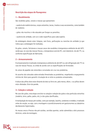 120 PARTE ESPECÍFICA 
COZINHA COMERCIAL E INDUSTRIAL GUIA DE ELABORAÇÃO DO PLANO APPCC 
Descrição das etapas do fluxograma: 
1 – Recebimento 
São recebidos grãos, cereais e massas que apresentem: 
- ausência de matéria terrosa, corpos estranhos, larvas, insetos e seus excrementos, como também 
de roedores; 
- grãos não murchos e não atacados por fungos ou parasitos; 
- ausência de umidade, com cor e odor específicos para cada espécie. 
As embalagens devem estar íntegras, sem furos, perfurações ou manchas de umidade (o que 
indica que a embalagem foi molhada). 
Os grãos, cereais, farináceos e massas secas são recebidos à temperatura ambiente de até 26OC, 
sendo que, no caso das massas frescas, a temperatura será de 6OC, com tolerância de até 7OC, ou 
conforme especificação do fabricante. 
2 – Armazenamento 
O armazenamento é realizado à temperatura ambiente de até 26OC ou sob refrigeração até 7OC no 
caso de massas frescas, ou ainda de acordo com as especificações do fornecedor. 
As caixas de papelão são removidas e arrumadas em cruz nas prateleiras. 
As sacarias são colocadas sobre estrados fenestrados ou prateleiras, respeitando o espaçamento 
mínimo de 10cm para garantir circulação de ar entre os produtos armazenados. 
A altura das pilhas deve estar distante do teto ou forro em, pelo menos, 60cm, e as pilhas devem 
estar afastadas 35cm da parede. 
3– Catação e seleção 
No caso dos grãos, esta etapa consiste na catação e seleção dos grãos e das partículas estranhas 
(madeira, terra, palha, pedra, etc.) e dos grãos danificados. 
A manipulação de massas pré-cozidas, como por exemplo, lasanha, canelones e rondeles, é realizada 
antes da cocção, ou seja, com a montagem e acondicionamento em gastronormes ou tabuleiros 
devidamente higienizados. 
As massas secas e frescas não pré-cozidas, servidas quentes, serão submetidas a dois processos 
térmicos, antes da montagem. 
 