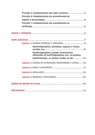 Princípio 5: Estabelecimento das ações corretivas........................ 37 
Princípio 6: Estabelecimento dos procedimentos de 
registro e documentação ............................................................ 38 
Princípio 7: Estabelecimento dos procedimentos de 
verificação ................................................................................ 39 
ANEXOS E APÊNDICES ................................................................................. 41 
PARTE ESPECÍFICA ...................................................................................... 77 
Capítulo 1: COZINHA COMERCIAL E INDUSTRIAL ............................... 83 
Hortifrutigranjeiros (hortaliças, legumes e frutas) 
servidos crus ............................................................ 84 
Hortifrutigranjeiros tratados termicamente, 
adicionados de hortifrutigranjeiros crus, ou produtos 
industrializados, ou cárneos cozidos ou não .............. 105 
Capítulo 2: COZINHA DE ALIMENTAÇÃO TRANSPORTADA E CATERER ..... 159 
Capítulo 3: BARES E LANCHONETES .............................................. 175 
Capítulo 4: AMBULANTES ........................................................... 239 
Capítulo 5: PADARIAS E CONFEITARIAS ......................................... 255 
ANEXOS DO RESUMO DO PLANO ................................................................. 295 
BIBLIOGRAFIA ......................................................................................... 313 
 