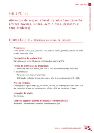 PARTE ESPECÍFICA 131 
COZINHA COMERCIAL E INDUSTRIAL 
GRUPO E: 
Alimentos de origem animal tratados termicamente 
(carnes bovinas, suínas, aves e ovos, pescados e 
seus produtos) 
FORMULÁRIO D – DESCRIÇÃO DO GRUPO DE PRODUTOS 
Preparações: 
Carnes bovinas, suínas, aves, pescados e seus produtos assados, grelhados, cozidos, em molho 
ou não, empanados, fritos. 
Característica do produto final: 
O produto deverá ser servido quente em temperatura superior a 65OC. 
Formas de distribuição da preparação: 
a) Centralizada: em balcão térmico, com água na faixa de temperatura entre 80OC e 90OC. 
b) Descentralizada: 
- Transporte: em recipientes isotérmicos; 
- Distribuição: em balcão térmico, com água na faixa de temperatura entre 80 OC e 90OC. 
Prazo de validade: 
Em temperatura superior a 65OC por, no máximo, 12 horas, ou em temperatura entre 60OC e 65OC 
por, no máximo, 6 horas, ou em temperatura inferior a 60OC por, no máximo, 3 horas. 
Instruções do rótulo: 
Não aplicável. 
Controles especiais durante distribuição e comercialização: 
Monitorizar a temperatura do alimento e o tempo de exposição. 
GUIA DE ELABORAÇÃO DO PLANO APPCC 
 