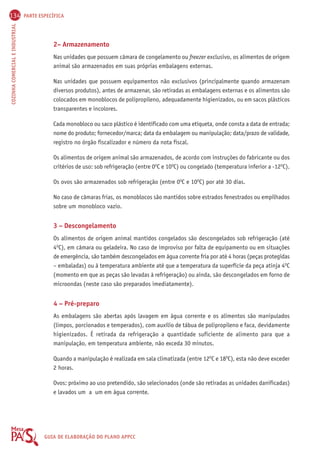 134 PARTE ESPECÍFICA 
COZINHA COMERCIAL E INDUSTRIAL GUIA DE ELABORAÇÃO DO PLANO APPCC 
2– Armazenamento 
Nas unidades que possuem câmara de congelamento ou freezer exclusivo, os alimentos de origem 
animal são armazenados em suas próprias embalagens externas. 
Nas unidades que possuem equipamentos não exclusivos (principalmente quando armazenam 
diversos produtos), antes de armazenar, são retiradas as embalagens externas e os alimentos são 
colocados em monoblocos de polipropileno, adequadamente higienizados, ou em sacos plásticos 
transparentes e incolores. 
Cada monobloco ou saco plástico é identificado com uma etiqueta, onde consta a data de entrada; 
nome do produto; fornecedor/marca; data da embalagem ou manipulação; data/prazo de validade, 
registro no órgão fiscalizador e número da nota fiscal. 
Os alimentos de origem animal são armazenados, de acordo com instruções do fabricante ou dos 
critérios de uso: sob refrigeração (entre 0OC e 10OC) ou congelado (temperatura inferior a -12OC). 
Os ovos são armazenados sob refrigeração (entre 0OC e 10OC) por até 30 dias. 
No caso de câmaras frias, os monoblocos são mantidos sobre estrados fenestrados ou empilhados 
sobre um monobloco vazio. 
3 – Descongelamento 
Os alimentos de origem animal mantidos congelados são descongelados sob refrigeração (até 
4OC), em câmara ou geladeira. No caso de improviso por falta de equipamento ou em situações 
de emergência, são também descongelados em água corrente fria por até 4 horas (peças protegidas 
– embaladas) ou à temperatura ambiente até que a temperatura da superfície da peça atinja 4OC 
(momento em que as peças são levadas à refrigeração) ou ainda, são descongelados em forno de 
microondas (neste caso são preparados imediatamente). 
4 – Pré-preparo 
As embalagens são abertas após lavagem em água corrente e os alimentos são manipulados 
(limpos, porcionados e temperados), com auxílio de tábua de polipropileno e faca, devidamente 
higienizados. É retirada da refrigeração a quantidade suficiente de alimento para que a 
manipulação, em temperatura ambiente, não exceda 30 minutos. 
Quando a manipulação é realizada em sala climatizada (entre 12OC e 18OC), esta não deve exceder 
2 horas. 
Ovos: próximo ao uso pretendido, são selecionados (onde são retiradas as unidades danificadas) 
e lavados um a um em água corrente. 
 