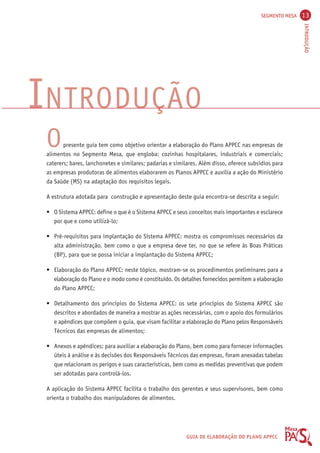 SEGMENTO MESA 13 
INTRODUÇÃO 
INTRODUÇÃO 
O presente guia tem como objetivo orientar a elaboração do Plano APPCC nas empresas de 
alimentos no Segmento Mesa, que engloba: cozinhas hospitalares, industriais e comerciais; 
caterers; bares, lanchonetes e similares; padarias e similares. Além disso, oferece subsídios para 
as empresas produtoras de alimentos elaborarem os Planos APPCC e auxilia a ação do Ministério 
da Saúde (MS) na adaptação dos requisitos legais. 
A estrutura adotada para construção e apresentação deste guia encontra-se descrita a seguir: 
• O Sistema APPCC: define o que é o Sistema APPCC e seus conceitos mais importantes e esclarece 
GUIA DE ELABORAÇÃO DO PLANO APPCC 
por que e como utilizá-lo; 
• Pré-requisitos para implantação do Sistema APPCC: mostra os compromissos necessários da 
alta administração, bem como o que a empresa deve ter, no que se refere às Boas Práticas 
(BP), para que se possa iniciar a implantação do Sistema APPCC; 
• Elaboração do Plano APPCC: neste tópico, mostram-se os procedimentos preliminares para a 
elaboração do Plano e o modo como é constituído. Os detalhes fornecidos permitem a elaboração 
do Plano APPCC; 
• Detalhamento dos princípios do Sistema APPCC: os sete princípios do Sistema APPCC são 
descritos e abordados de maneira a mostrar as ações necessárias, com o apoio dos formulários 
e apêndices que compõem o guia, que visam facilitar a elaboração do Plano pelos Responsáveis 
Técnicos das empresas de alimentos; 
• Anexos e apêndices: para auxiliar a elaboração do Plano, bem como para fornecer informações 
úteis à análise e às decisões dos Responsáveis Técnicos das empresas, foram anexadas tabelas 
que relacionam os perigos e suas características, bem como as medidas preventivas que podem 
ser adotadas para controlá-los. 
A aplicação do Sistema APPCC facilita o trabalho dos gerentes e seus supervisores, bem como 
orienta o trabalho dos manipuladores de alimentos. 
 