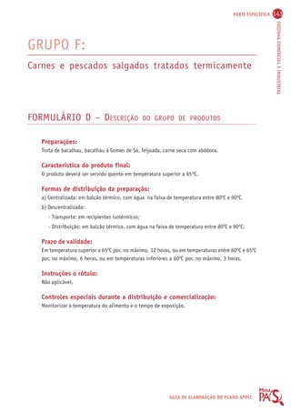 PARTE ESPECÍFICA 143 
COZINHA COMERCIAL E INDUSTRIAL 
GRUPO F: 
Carnes e pescados salgados tratados termicamente 
FORMULÁRIO D – DESCRIÇÃO DO GRUPO DE PRODUTOS 
Preparações: 
Torta de bacalhau, bacalhau à Gomes de Sá, feijoada, carne seca com abóbora. 
Característica do produto final: 
O produto deverá ser servido quente em temperatura superior a 65ºC. 
Formas de distribuição da preparação: 
a) Centralizada: em balcão térmico, com água na faixa de temperatura entre 80OC e 90OC. 
b) Descentralizada: 
- Transporte: em recipientes isotérmicos; 
- Distribuição: em balcão térmico, com água na faixa de temperatura entre 80OC e 90OC. 
Prazo de validade: 
Em temperatura superior a 65OC por, no máximo, 12 horas, ou em temperaturas entre 60OC e 65OC 
por, no máximo, 6 horas, ou em temperaturas inferiores a 60OC por, no máximo, 3 horas. 
Instruções o rótulo: 
Não aplicável. 
Controles especiais durante a distribuição e comercialização: 
Monitorizar a temperatura do alimento e o tempo de exposição. 
GUIA DE ELABORAÇÃO DO PLANO APPCC 
 