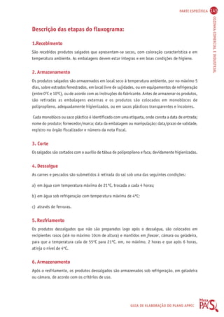 PARTE ESPECÍFICA 145 
COZINHA COMERCIAL E INDUSTRIAL 
GUIA DE ELABORAÇÃO DO PLANO APPCC 
Descrição das etapas do fluxograma: 
1.Recebimento 
São recebidos produtos salgados que apresentam-se secos, com coloração característica e em 
temperatura ambiente. As embalagens devem estar íntegras e em boas condições de higiene. 
2. Armazenamento 
Os produtos salgados são armazenados em local seco à temperatura ambiente, por no máximo 5 
dias, sobre estrados fenestrados, em local livre de sujidades, ou em equipamentos de refrigeração 
(entre 0OC e 10OC), ou de acordo com as instruções do fabricante. Antes de armazenar os produtos, 
são retiradas as embalagens externas e os produtos são colocados em monoblocos de 
polipropileno, adequadamente higienizados, ou em sacos plásticos transparentes e incolores. 
Cada monobloco ou saco plástico é identificado com uma etiqueta, onde consta a data de entrada; 
nome do produto; fornecedor/marca; data da embalagem ou manipulação; data/prazo de validade, 
registro no órgão fiscalizador e número da nota fiscal. 
3. Corte 
Os salgados são cortados com o auxílio de tábua de polipropileno e faca, devidamente higienizadas. 
4. Dessalgue 
As carnes e pescados são submetidos à retirada do sal sob uma das seguintes condições: 
a) em água com temperatura máxima de 21ºC, trocada a cada 4 horas; 
b) em água sob refrigeração com temperatura máxima de 4ºC; 
c) através de fervuras. 
5. Resfriamento 
Os produtos dessalgados que não são preparados logo após o dessalgue, são colocados em 
recipientes rasos (até no máximo 10cm de altura) e mantidos em freezer, câmara ou geladeira, 
para que a temperatura caia de 55ºC para 21ºC, em, no máximo, 2 horas e que após 6 horas, 
atinja o nível de 4ºC. 
6. Armazenamento 
Após o resfriamento, os produtos dessalgados são armazenados sob refrigeração, em geladeira 
ou câmara, de acordo com os critérios de uso. 
 