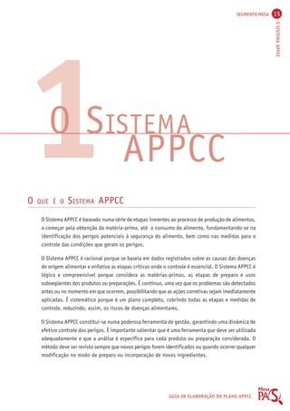 SEGMENTO MESA 15 
O SISTEMA APPCC 
1O SISTEMA 
APPCC 
O QUE É O SISTEMA APPCC 
O Sistema APPCC é baseado numa série de etapas inerentes ao processo de produção de alimentos, 
a começar pela obtenção da matéria-prima, até o consumo do alimento, fundamentando-se na 
identificação dos perigos potenciais à segurança do alimento, bem como nas medidas para o 
controle das condições que geram os perigos. 
O Sistema APPCC é racional porque se baseia em dados registrados sobre as causas das doenças 
de origem alimentar e enfatiza as etapas críticas onde o controle é essencial. O Sistema APPCC é 
lógico e compreensível porque considera as matérias-primas, as etapas de preparo e usos 
subseqüentes dos produtos ou preparações. É contínuo, uma vez que os problemas são detectados 
antes ou no momento em que ocorrem, possibilitando que as ações corretivas sejam imediatamente 
aplicadas. É sistemático porque é um plano completo, cobrindo todas as etapas e medidas de 
controle, reduzindo, assim, os riscos de doenças alimentares. 
O Sistema APPCC constitui-se numa poderosa ferramenta de gestão, garantindo uma dinâmica de 
efetivo controle dos perigos. É importante salientar que é uma ferramenta que deve ser utilizada 
adequadamente e que a análise é específica para cada produto ou preparação considerada. O 
método deve ser revisto sempre que novos perigos forem identificados ou quando ocorrer qualquer 
modificação no modo de preparo ou incorporação de novos ingredientes. 
GUIA DE ELABORAÇÃO DO PLANO APPCC 
 