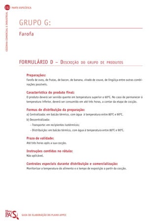 152 PARTE ESPECÍFICA 
COZINHA COMERCIAL E INDUSTRIAL GUIA DE ELABORAÇÃO DO PLANO APPCC 
GRUPO G: 
Farofa 
FORMULÁRIO D – DESCRIÇÃO DO GRUPO DE PRODUTOS 
Preparações: 
Farofa de ovos, de frutas, de bacon, de banana, virado de couve, de lingüiça entre outras combi-nações 
possíveis. 
Característica do produto final: 
O produto deverá ser servido quente em temperatura superior a 60ºC. No caso de permanecer à 
temperatura inferior, deverá ser consumido em até três horas, a contar da etapa de cocção. 
Formas de distribuição da preparação: 
a) Centralizada: em balcão térmico, com água à temperatura entre 80OC e 90OC. 
b) Descentralizada: 
- Transporte: em recipientes isotérmicos; 
- Distribuição: em balcão térmico, com água à temperatura entre 80OC e 90OC. 
Prazo de validade: 
Até três horas após a sua cocção. 
Instruções contidas no rótulo: 
Não aplicável. 
Controles especiais durante distribuição e comercialização: 
Monitorizar a temperatura do alimento e o tempo de exposição a partir da cocção. 
 