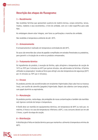 154 PARTE ESPECÍFICA 
COZINHA COMERCIAL E INDUSTRIAL GUIA DE ELABORAÇÃO DO PLANO APPCC 
Descrição das etapas do fluxograma: 
1 – Recebimento 
São recebidas farinhas que apresentem ausência de matéria terrosa, corpos estranhos, larvas, 
insetos, roedores e seus excrementos, e livre de umidade, com cor e odor específico para cada 
tipo. 
As embalagens devem estar íntegras, sem furos ou perfurações e manchas de umidade. 
São recebidas à temperatura ambiente de até 26ºC. 
2 – Armazenamento 
O armazenamento é realizado em temperatura controlada de até 26ºC. 
Os sacos são removidos das caixas de papelão e empilhados em estrados fenestrados ou prateleiras, 
para garantir a circulação de ar entre os produtos armazenados. 
3 – Tratamento térmico 
Os ingredientes do produto, à exceção da farinha, após atingirem a temperatura de cocção de 
74ºC ou 70ºC por 2 minutos ou 65ºC por quinze minutos, são adicionados às farinhas. A farinha 
utilizada na preparação é levada ao forno para atingir uma das temperaturas de segurança (65ºC 
por 15 minutos ou 70ºC por 2 minutos). 
4 – Envase 
Os produtos prontos são acondicionados em recipientes higienizados (tipo cuba inox ou travessa 
inox), com auxílio de utensílio (pegador) higienizado. Depois são cobertos com tampa própria, 
com papel alumínio ou equivalente. 
5 – Manutenção 
Os produtos prontos, nesta etapa, são protegidos de novas contaminações e também são mantidos 
sob rigoroso controle de tempo e temperatura. 
A farofa deve ser mantida em equipamentos térmicos, em temperatura de 60ºC ou mais por, no 
máximo, 6 horas e no caso de temperaturas inferiores a 60ºC, o seu consumo deverá ser em até 
3 horas, a partir da etapa de cocção. 
6 – Distribuição 
A distribuição é feita em balcão térmico para que mantenha o alimento à temperatura mínima de 
60ºC. 
 