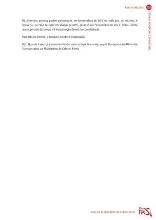 PARTE ESPECÍFICA 155 
COZINHA COMERCIAL E INDUSTRIAL 
Os alimentos prontos podem permanecer, em temperatura de 60ºC ou mais por, no máximo, 6 
horas ou, no caso de estar em abaixo de 60ºC, deverão ser consumidos em até 3 horas, sendo 
que o período de tempo na manutenção deverá ser considerado. 
GUIA DE ELABORAÇÃO DO PLANO APPCC 
Fora desses limites, o produto pronto é desprezado. 
Obs: Quando o serviço é descentralizado, após a etapa de envase, seguir Fluxograma de Alimentos 
Transportados ou Fluxograma de Caterer Aéreo. 
 