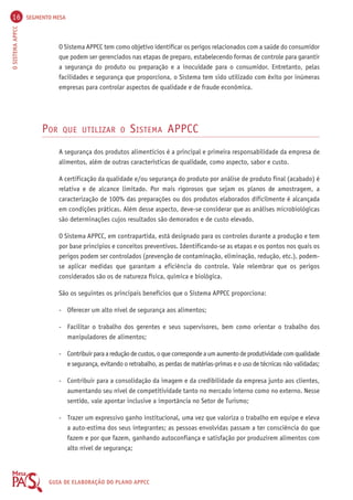 16 SEGMENTO MESA 
O SISTEMA APPCC GUIA DE ELABORAÇÃO DO PLANO APPCC 
O Sistema APPCC tem como objetivo identificar os perigos relacionados com a saúde do consumidor 
que podem ser gerenciados nas etapas de preparo, estabelecendo formas de controle para garantir 
a segurança do produto ou preparação e a inocuidade para o consumidor. Entretanto, pelas 
facilidades e segurança que proporciona, o Sistema tem sido utilizado com êxito por inúmeras 
empresas para controlar aspectos de qualidade e de fraude econômica. 
POR QUE UTILIZAR O SISTEMA APPCC 
A segurança dos produtos alimentícios é a principal e primeira responsabilidade da empresa de 
alimentos, além de outras características de qualidade, como aspecto, sabor e custo. 
A certificação da qualidade e/ou segurança do produto por análise de produto final (acabado) é 
relativa e de alcance limitado. Por mais rigorosos que sejam os planos de amostragem, a 
caracterização de 100% das preparações ou dos produtos elaborados dificilmente é alcançada 
em condições práticas. Além desse aspecto, deve-se considerar que as análises microbiológicas 
são determinações cujos resultados são demorados e de custo elevado. 
O Sistema APPCC, em contrapartida, está designado para os controles durante a produção e tem 
por base princípios e conceitos preventivos. Identificando-se as etapas e os pontos nos quais os 
perigos podem ser controlados (prevenção de contaminação, eliminação, redução, etc.), podem-se 
aplicar medidas que garantam a eficiência do controle. Vale relembrar que os perigos 
considerados são os de natureza física, química e biológica. 
São os seguintes os principais benefícios que o Sistema APPCC proporciona: 
- Oferecer um alto nível de segurança aos alimentos; 
- Facilitar o trabalho dos gerentes e seus supervisores, bem como orientar o trabalho dos 
manipuladores de alimentos; 
- Contribuir para a redução de custos, o que corresponde a um aumento de produtividade com qualidade 
e segurança, evitando o retrabalho, as perdas de matérias-primas e o uso de técnicas não validadas; 
- Contribuir para a consolidação da imagem e da credibilidade da empresa junto aos clientes, 
aumentando seu nível de competitividade tanto no mercado interno como no externo. Nesse 
sentido, vale apontar inclusive a importância no Setor de Turismo; 
- Trazer um expressivo ganho institucional, uma vez que valoriza o trabalho em equipe e eleva 
a auto-estima dos seus integrantes; as pessoas envolvidas passam a ter consciência do que 
fazem e por que fazem, ganhando autoconfiança e satisfação por produzirem alimentos com 
alto nível de segurança; 
 