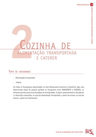 PARTE ESPECÍFICA 159 
COZINHA DE ALIMENTAÇÃO TRANSPORTADA E CATERER 
2COZINHA DE 
ALIMENTAÇÃO TRANSPORTADA 
E CATERER 
TIPO DE ATIVIDADE: 
GUIA DE ELABORAÇÃO DO PLANO APPCC 
- Alimentação transportada; 
- Caterer. 
Em todos os fluxogramas apresentados no item Restaurante Comercial e Industrial, após uma 
determinada etapa do preparo (grifada no fluxograma como TRANSPORTE e CATERER), os 
alimentos prontos para consumo podem ser transportados. A seguir, apresentaremos o fluxograma 
e a descrição começando, no caso da Alimentação Transportada, a partir do envase; no caso do 
Caterer, a partir do resfriamento. 
 