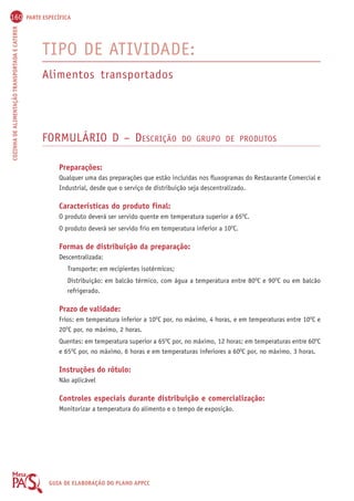 160 PARTE ESPECÍFICA 
COZINHA DE ALIMENTAÇÃO TRANSPORTADA E CATERER GUIA DE ELABORAÇÃO DO PLANO APPCC 
TIPO DE ATIVIDADE: 
Alimentos transportados 
FORMULÁRIO D – DESCRIÇÃO DO GRUPO DE PRODUTOS 
Preparações: 
Qualquer uma das preparações que estão incluídas nos fluxogramas do Restaurante Comercial e 
Industrial, desde que o serviço de distribuição seja descentralizado. 
Características do produto final: 
O produto deverá ser servido quente em temperatura superior a 65OC. 
O produto deverá ser servido frio em temperatura inferior a 10OC. 
Formas de distribuição da preparação: 
Descentralizada: 
Transporte: em recipientes isotérmicos; 
Distribuição: em balcão térmico, com água a temperatura entre 80OC e 90OC ou em balcão 
refrigerado. 
Prazo de validade: 
Frios: em temperatura inferior a 10OC por, no máximo, 4 horas, e em temperaturas entre 10OC e 
20OC por, no máximo, 2 horas. 
Quentes: em temperatura superior a 65OC por, no máximo, 12 horas; em temperaturas entre 60OC 
e 65OC por, no máximo, 6 horas e em temperaturas inferiores a 60OC por, no máximo, 3 horas. 
Instruções do rótulo: 
Não aplicável 
Controles especiais durante distribuição e comercialização: 
Monitorizar a temperatura do alimento e o tempo de exposição. 
 