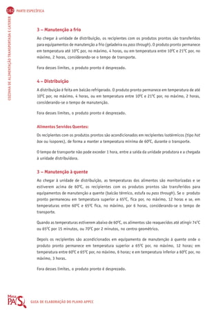 162 PARTE ESPECÍFICA 
COZINHA DE ALIMENTAÇÃO TRANSPORTADA E CATERER GUIA DE ELABORAÇÃO DO PLANO APPCC 
3 – Manutenção a frio 
Ao chegar à unidade de distribuição, os recipientes com os produtos prontos são transferidos 
para equipamentos de manutenção a frio (geladeira ou pass through). O produto pronto permanece 
em temperatura até 10OC por, no máximo, 4 horas, ou em temperatura entre 10OC e 21OC por, no 
máximo, 2 horas, considerando-se o tempo de transporte. 
Fora desses limites, o produto pronto é desprezado. 
4 – Distribuição 
A distribuição é feita em balcão refrigerado. O produto pronto permanece em temperatura de até 
10OC por, no máximo, 4 horas, ou em temperatura entre 10OC e 21OC por, no máximo, 2 horas, 
considerando-se o tempo de manutenção. 
Fora desses limites, o produto pronto é desprezado. 
Alimentos Servidos Quentes: 
Os recipientes com os produtos prontos são acondicionados em recipientes isotérmicos (tipo hot 
box ou isopores), de forma a manter a temperatura mínima de 60OC, durante o transporte. 
O tempo de transporte não pode exceder 1 hora, entre a saída da unidade produtora e a chegada 
à unidade distribuidora. 
3 – Manutenção à quente 
Ao chegar à unidade de distribuição, as temperaturas dos alimentos são monitorizadas e se 
estiverem acima de 60OC, os recipientes com os produtos prontos são transferidos para 
equipamentos de manutenção a quente (balcão térmico, estufa ou pass through). Se o produto 
pronto permaneceu em temperatura superior a 65OC, fica por, no máximo, 12 horas e se, em 
temperaturas entre 60OC e 65OC fica, no máximo, por 6 horas, considerando-se o tempo de 
transporte. 
Quando as temperaturas estiverem abaixo de 60OC, os alimentos são reaquecidos até atingir 74OC 
ou 65OC por 15 minutos, ou 70OC por 2 minutos, no centro geométrico. 
Depois os recipientes são acondicionados em equipamento de manutenção à quente onde o 
produto pronto permanece em temperatura superior a 65OC por, no máximo, 12 horas; em 
temperatura entre 60OC e 65OC por, no máximo, 6 horas; e em temperatura inferior a 60OC por, no 
máximo, 3 horas. 
Fora desses limites, o produto pronto é desprezado. 
 