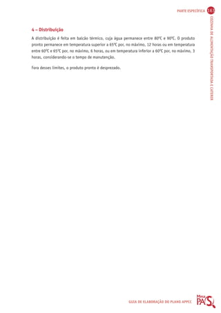 PARTE ESPECÍFICA 163 
COZINHA DE ALIMENTAÇÃO TRANSPORTADA E CATERER 
4 – Distribuição 
A distribuição é feita em balcão térmico, cuja água permanece entre 80OC e 90OC. O produto 
pronto permanece em temperatura superior a 65OC por, no máximo, 12 horas ou em temperatura 
entre 60OC e 65OC por, no máximo, 6 horas, ou em temperatura inferior a 60OC por, no máximo, 3 
horas, considerando-se o tempo de manutenção. 
GUIA DE ELABORAÇÃO DO PLANO APPCC 
Fora desses limites, o produto pronto é desprezado. 
 