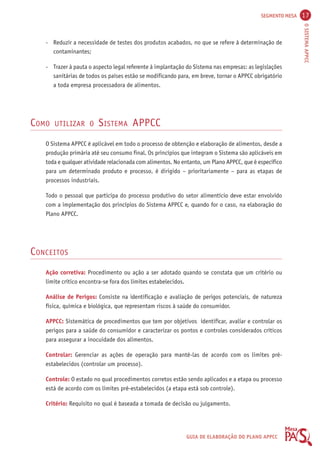 SEGMENTO MESA 17 
O SISTEMA APPCC 
- Reduzir a necessidade de testes dos produtos acabados, no que se refere à determinação de 
GUIA DE ELABORAÇÃO DO PLANO APPCC 
contaminantes; 
- Trazer à pauta o aspecto legal referente à implantação do Sistema nas empresas: as legislações 
sanitárias de todos os países estão se modificando para, em breve, tornar o APPCC obrigatório 
a toda empresa processadora de alimentos. 
COMO UTILIZAR O SISTEMA APPCC 
O Sistema APPCC é aplicável em todo o processo de obtenção e elaboração de alimentos, desde a 
produção primária até seu consumo final. Os princípios que integram o Sistema são aplicáveis em 
toda e qualquer atividade relacionada com alimentos. No entanto, um Plano APPCC, que é específico 
para um determinado produto e processo, é dirigido – prioritariamente – para as etapas de 
processos industriais. 
Todo o pessoal que participa do processo produtivo do setor alimentício deve estar envolvido 
com a implementação dos princípios do Sistema APPCC e, quando for o caso, na elaboração do 
Plano APPCC. 
CONCEITOS 
Ação corretiva: Procedimento ou ação a ser adotado quando se constata que um critério ou 
limite crítico encontra-se fora dos limites estabelecidos. 
Análise de Perigos: Consiste na identificação e avaliação de perigos potenciais, de natureza 
física, química e biológica, que representam riscos à saúde do consumidor. 
APPCC: Sistemática de procedimentos que tem por objetivos identificar, avaliar e controlar os 
perigos para a saúde do consumidor e caracterizar os pontos e controles considerados críticos 
para assegurar a inocuidade dos alimentos. 
Controlar: Gerenciar as ações de operação para mantê-las de acordo com os limites pré-estabelecidos 
(controlar um processo). 
Controle: O estado no qual procedimentos corretos estão sendo aplicados e a etapa ou processo 
está de acordo com os limites pré-estabelecidos (a etapa está sob controle). 
Critério: Requisito no qual é baseada a tomada de decisão ou julgamento. 
 
