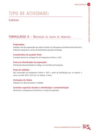 PARTE ESPECÍFICA 167 
COZINHA DE ALIMENTAÇÃO TRANSPORTADA E CATERER 
GUIA DE ELABORAÇÃO DO PLANO APPCC 
TIPO DE ATIVIDADE: 
Caterer 
FORMULÁRIO D – DESCRIÇÃO DO GRUPO DE PRODUTOS 
Preparações: 
Qualquer uma das preparações que estão incluídas nos fluxogramas do Restaurante Comercial e 
Industrial, desde que o serviço de distribuição seja descentralizado. 
Característica do produto final: 
O produto deverá ser entregue frio em temperatura inferior a 10ºC. 
Forma de distribuição da preparação: 
Distribuição descentralizada em trolleys, em caminhões de transporte. 
Prazo de validade: 
São conservados em temperatura inferior a 10ºC, a partir da distribuição por, no máximo, 4 
horas, ou entre 10ºC e 21ºC por, no máximo, 2 horas. 
Instruções do rótulo: 
Etiquetas com data de preparo e validade. 
Controles especiais durante a distribuição e comercialização: 
Monitorizar a temperatura do alimento e o tempo de exposição. 
 