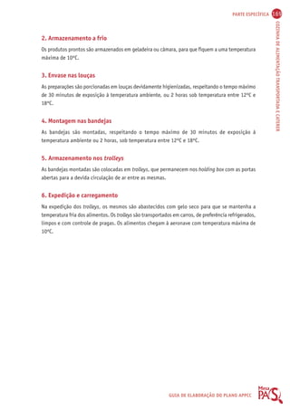 PARTE ESPECÍFICA 169 
COZINHA DE ALIMENTAÇÃO TRANSPORTADA E CATERER 
2. Armazenamento a frio 
Os produtos prontos são armazenados em geladeira ou câmara, para que fiquem a uma temperatura 
máxima de 10ºC. 
3. Envase nas louças 
As preparações são porcionadas em louças devidamente higienizadas, respeitando o tempo máximo 
de 30 minutos de exposição à temperatura ambiente, ou 2 horas sob temperatura entre 12ºC e 
18ºC. 
4. Montagem nas bandejas 
As bandejas são montadas, respeitando o tempo máximo de 30 minutos de exposição à 
temperatura ambiente ou 2 horas, sob temperatura entre 12ºC e 18ºC. 
5. Armazenamento nos trolleys 
As bandejas montadas são colocadas em trolleys, que permanecem nos holding box com as portas 
abertas para a devida circulação de ar entre as mesmas. 
6. Expedição e carregamento 
Na expedição dos trolleys, os mesmos são abastecidos com gelo seco para que se mantenha a 
temperatura fria dos alimentos. Os trolleys são transportados em carros, de preferência refrigerados, 
limpos e com controle de pragas. Os alimentos chegam à aeronave com temperatura máxima de 
10ºC. 
GUIA DE ELABORAÇÃO DO PLANO APPCC 
 