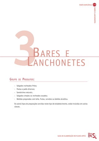 PARTE ESPECÍFICA 175 
BARES E LANCHONETES 
BARES E LANCHONETES 
GUIA DE ELABORAÇÃO DO PLANO APPCC 
3 
GRUPO DE PRODUTOS: 
- Salgados recheados fritos; 
- Pastas e patês diversos; 
- Sanduíches naturais; 
- Salgados simples ou recheados assados; 
- Bebidas preparadas com leite, frutas, sorvetes ou bebida alcoólica. 
Os outros tipos de preparações servidas neste tipo de estabelecimento, estão incluídas em outras 
classes. 
 