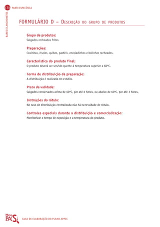 176 PARTE ESPECÍFICA 
BARES E LANCHONETES GUIA DE ELABORAÇÃO DO PLANO APPCC 
FORMULÁRIO D – DESCRIÇÃO DO GRUPO DE PRODUTOS 
Grupo de produtos: 
Salgados recheados fritos 
Preparações: 
Coxinhas, risoles, quibes, pastéis, enroladinhos e bolinhos recheados. 
Característica do produto final: 
O produto deverá ser servido quente à temperatura superior a 60ºC. 
Forma de distribuição da preparação: 
A distribuição é realizada em estufas. 
Prazo de validade: 
Salgados conservados acima de 60ºC, por até 6 horas, ou abaixo de 60ºC, por até 3 horas. 
Instruções do rótulo: 
No caso de distribuição centralizada não há necessidade de rótulo. 
Controles especiais durante a distribuição e comercialização: 
Monitorizar o tempo de exposição e a temperatura do produto. 
 