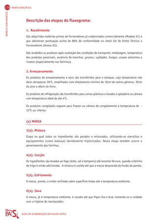 178 PARTE ESPECÍFICA 
BARES E LANCHONETES GUIA DE ELABORAÇÃO DO PLANO APPCC 
Descrição das etapas do fluxograma: 
1. Recebimento 
São adquiridas matérias-primas de fornecedores já credenciados comercialmente (Modelo 01) e 
que obtiveram pontuação acima de 80% de conformidade no check list de Visita Técnica a 
Fornecedores (Anexo 01). 
São recebidos os produtos após avaliação das condições de transporte, embalagem, temperatura 
dos produtos perecíveis, ausência de manchas, grumos, sujidades, fungos, corpos estranhos e 
insetos (especialmente nas farinhas). 
2. Armazenamento 
Os produtos de armazenamento a seco são transferidos para o estoque, cuja temperatura não 
deve ultrapassar 26ºC, empilhados com afastamento mínimo de 10cm de outros gêneros, 20cm 
do piso e 60cm do forro. 
Os produtos de refrigeração são transferidos para caixas plásticas e levados à geladeira ou câmara 
com temperatura ideal de até 4ºC. 
Os produtos congelados seguem para Freezer ou câmara de congelamento à temperatura de - 
12ºC ou inferior. 
(a) MASSA 
3(a). Mistura 
Etapa na qual todos os ingredientes são pesados e misturados, utilizando-se utensílios e 
equipamentos (como balança) devidamente higienizados. Nesta etapa também ocorre o 
peneiramento das farinhas. 
4(a). Cocção 
Os ingredientes são levados ao fogo (leite, sal e temperos) até levantar fervura, quando a farinha 
de trigo é então adicionada. A mistura é cozida até que a massa desprenda do fundo da panela. 
5(a). Esfriamento 
A massa, pronta, é então resfriada sobre superfície limpa até a temperatura ambiente. 
6(a). Sova 
A massa, já à temperatura ambiente, é sovada até que fique lisa e leve, tomando-se o cuidado 
com a higiene do manipulador. 
 